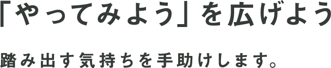 「やってみよう」を広げよう 踏み出す気持ちを手助けします。